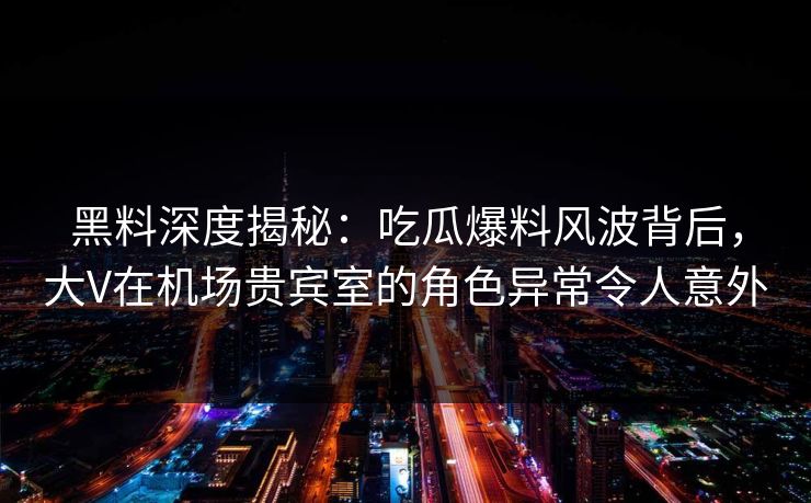 黑料深度揭秘：吃瓜爆料风波背后，大V在机场贵宾室的角色异常令人意外