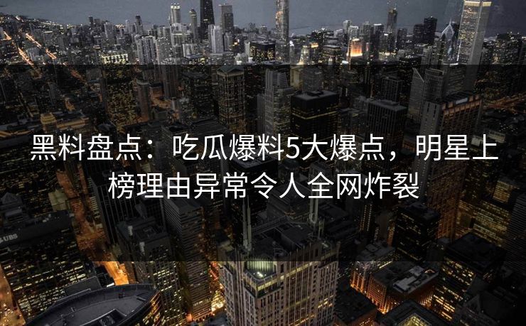 黑料盘点：吃瓜爆料5大爆点，明星上榜理由异常令人全网炸裂