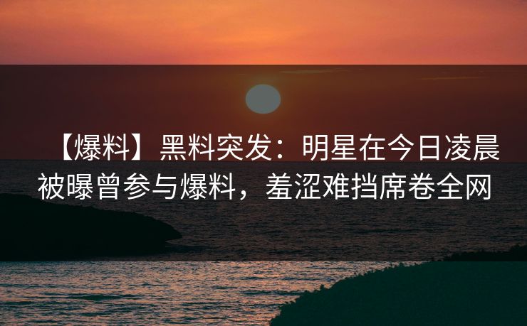 【爆料】黑料突发：明星在今日凌晨被曝曾参与爆料，羞涩难挡席卷全网