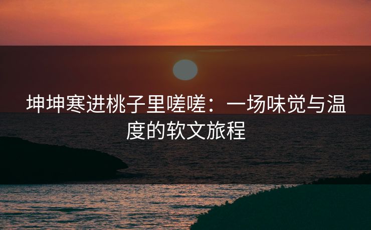 坤坤寒进桃子里嗟嗟：一场味觉与温度的软文旅程