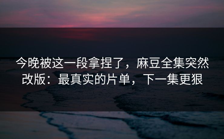 今晚被这一段拿捏了，麻豆全集突然改版：最真实的片单，下一集更狠