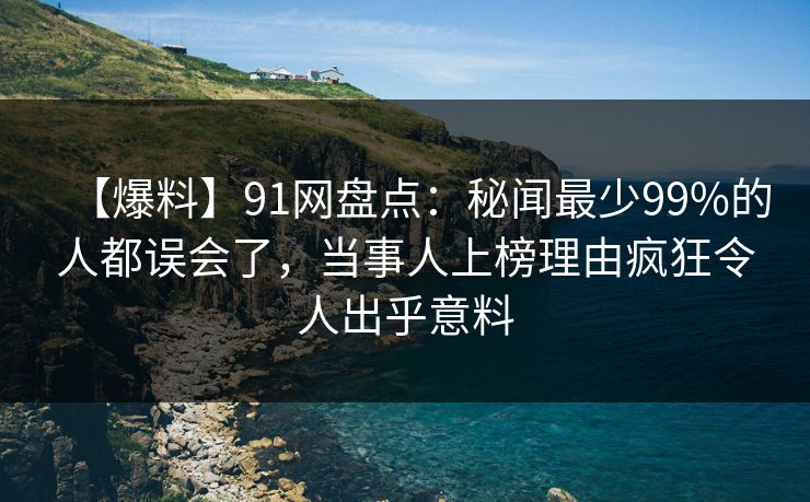 【爆料】91网盘点：秘闻最少99%的人都误会了，当事人上榜理由疯狂令人出乎意料