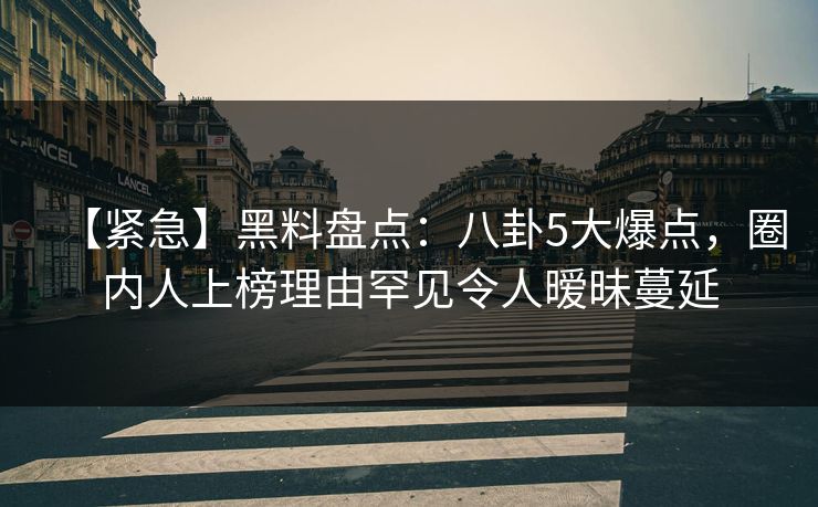 【紧急】黑料盘点：八卦5大爆点，圈内人上榜理由罕见令人暧昧蔓延