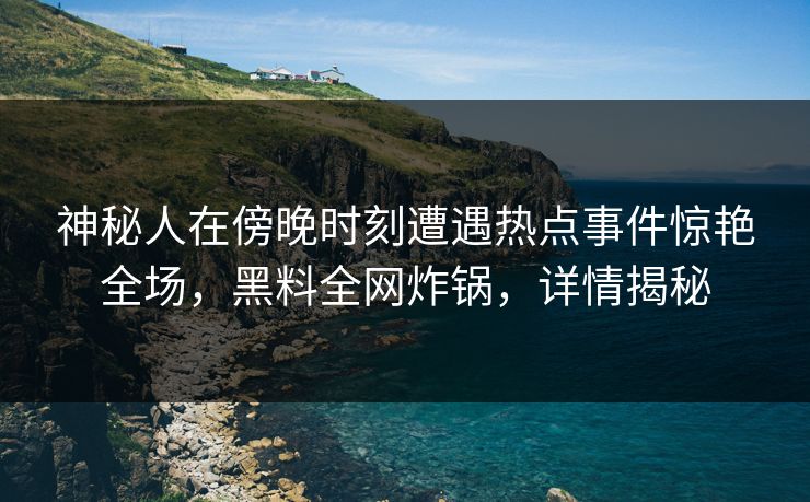 神秘人在傍晚时刻遭遇热点事件惊艳全场，黑料全网炸锅，详情揭秘