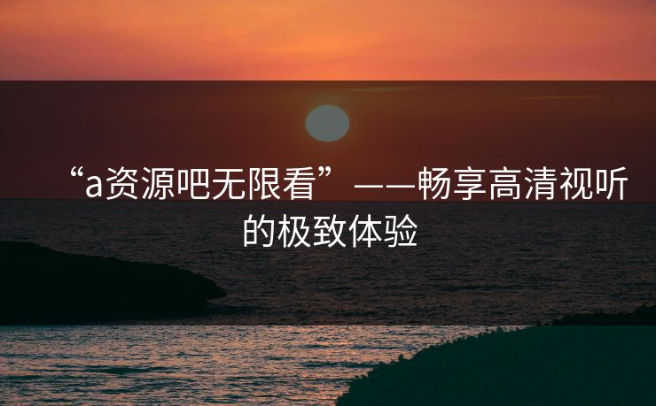 “a资源吧无限看”——畅享高清视听的极致体验