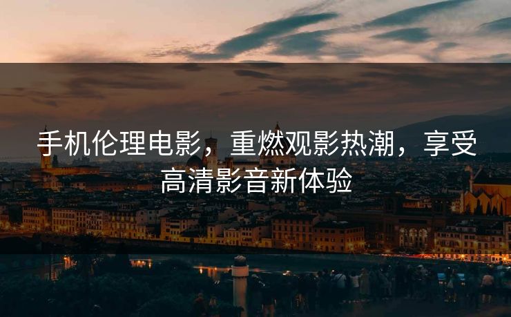 手机伦理电影，重燃观影热潮，享受高清影音新体验