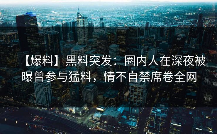 【爆料】黑料突发：圈内人在深夜被曝曾参与猛料，情不自禁席卷全网