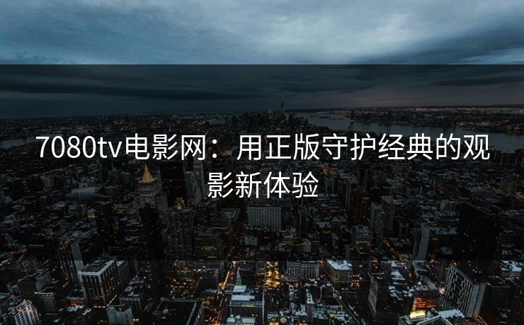 7080tv电影网：用正版守护经典的观影新体验
