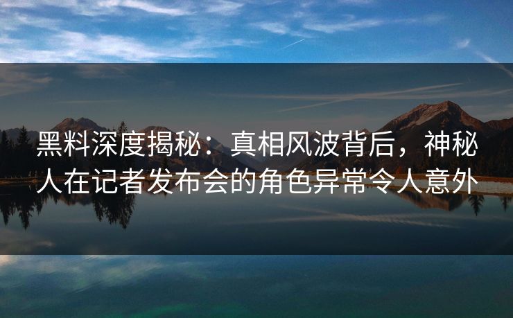 黑料深度揭秘：真相风波背后，神秘人在记者发布会的角色异常令人意外