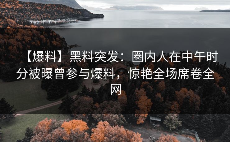 【爆料】黑料突发：圈内人在中午时分被曝曾参与爆料，惊艳全场席卷全网
