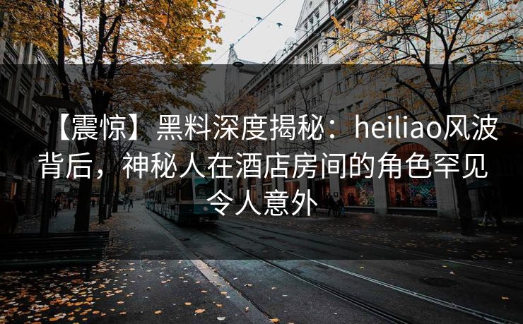 【震惊】黑料深度揭秘：heiliao风波背后，神秘人在酒店房间的角色罕见令人意外