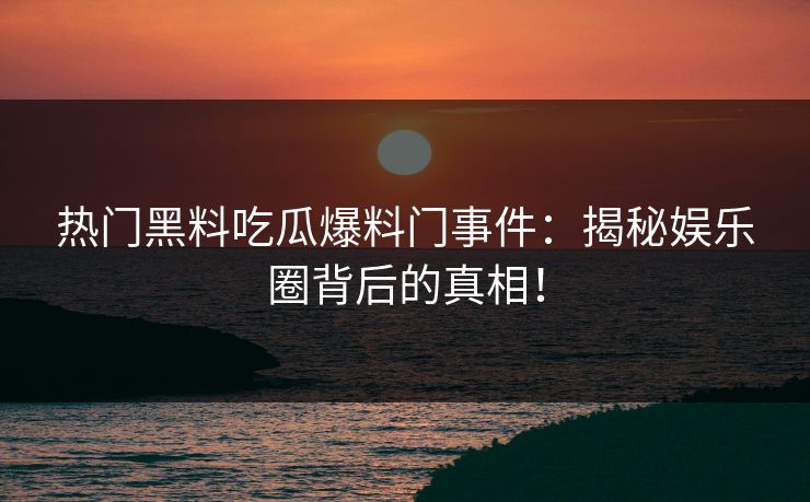热门黑料吃瓜爆料门事件：揭秘娱乐圈背后的真相！