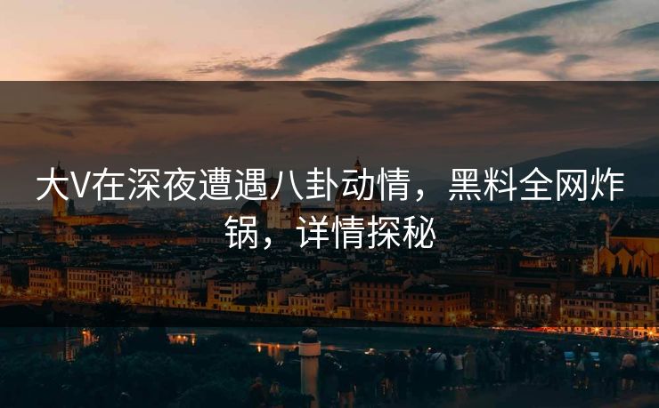 大V在深夜遭遇八卦动情，黑料全网炸锅，详情探秘