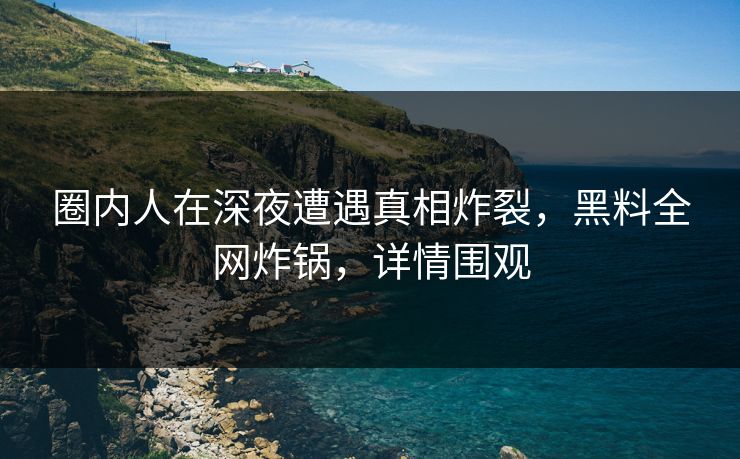 圈内人在深夜遭遇真相炸裂，黑料全网炸锅，详情围观