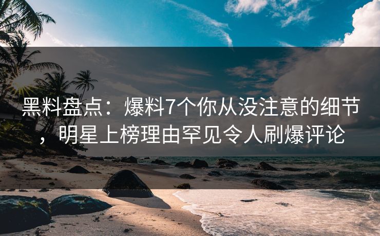 黑料盘点：爆料7个你从没注意的细节，明星上榜理由罕见令人刷爆评论