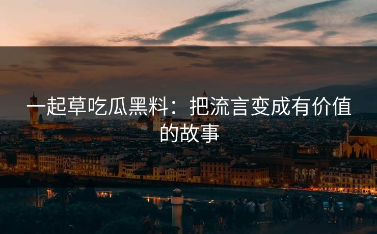 一起草吃瓜黑料：把流言变成有价值的故事