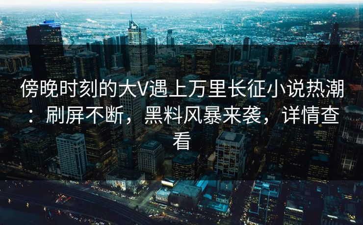 傍晚时刻的大V遇上万里长征小说热潮：刷屏不断，黑料风暴来袭，详情查看