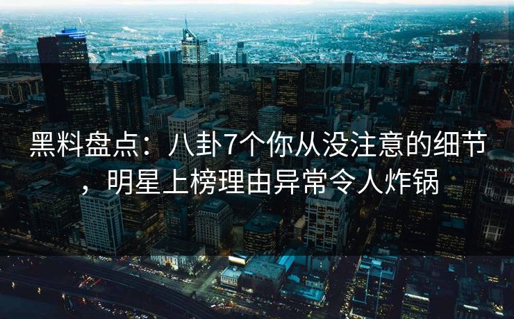 黑料盘点：八卦7个你从没注意的细节，明星上榜理由异常令人炸锅