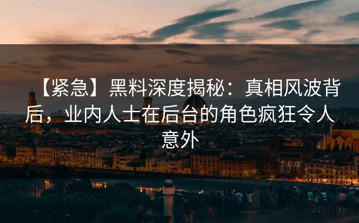 【紧急】黑料深度揭秘：真相风波背后，业内人士在后台的角色疯狂令人意外