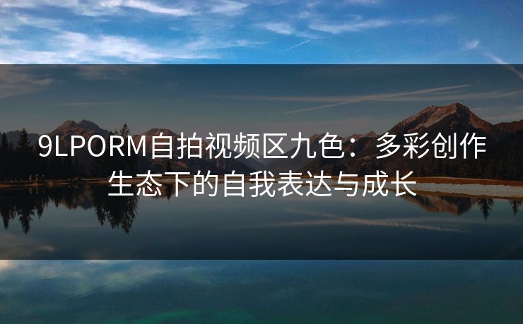 9LPORM自拍视频区九色:多彩创作生态下的自我表达与成长 9LPORM自拍视频区九色:多彩创作生态下的自我表达与成长