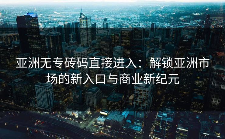 亚洲无专砖码直接进入：解锁亚洲市场的新入口与商业新纪元