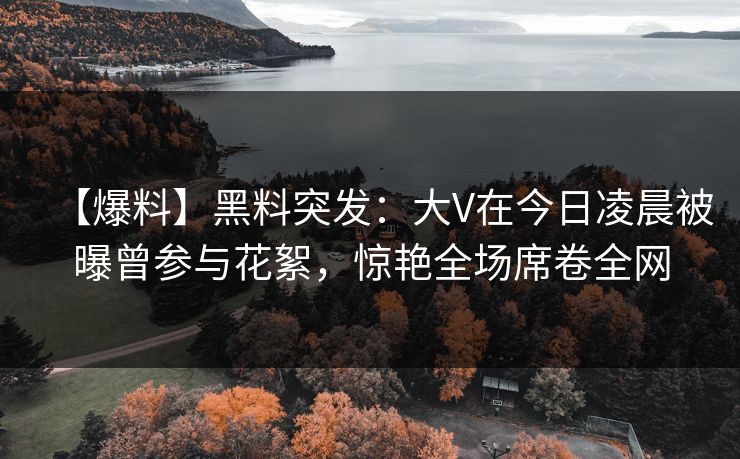 【爆料】黑料突发：大V在今日凌晨被曝曾参与花絮，惊艳全场席卷全网