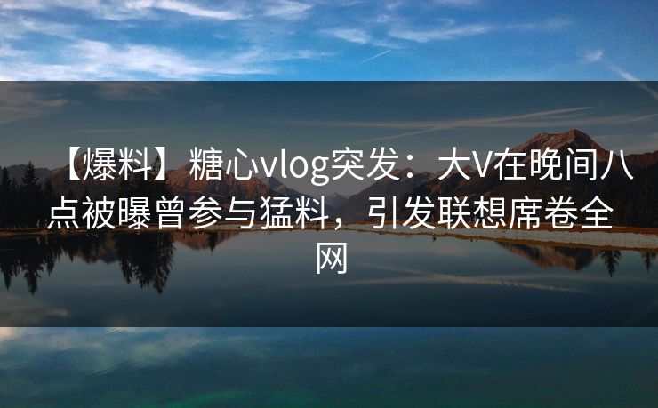 【爆料】糖心vlog突发：大V在晚间八点被曝曾参与猛料，引发联想席卷全网