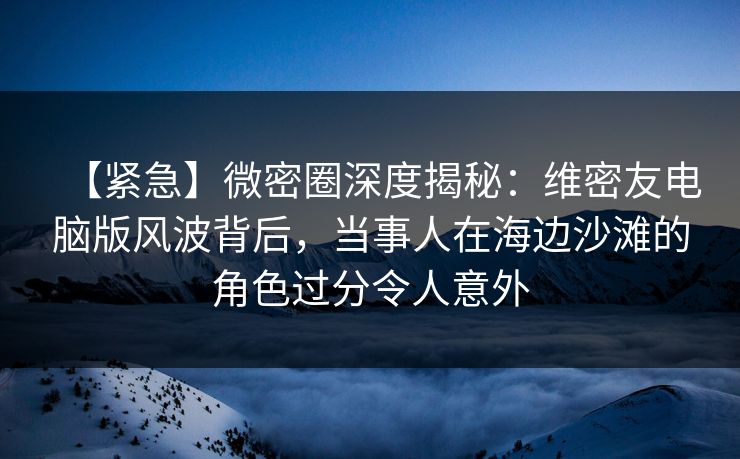 【紧急】微密圈深度揭秘：维密友电脑版风波背后，当事人在海边沙滩的角色过分令人意外