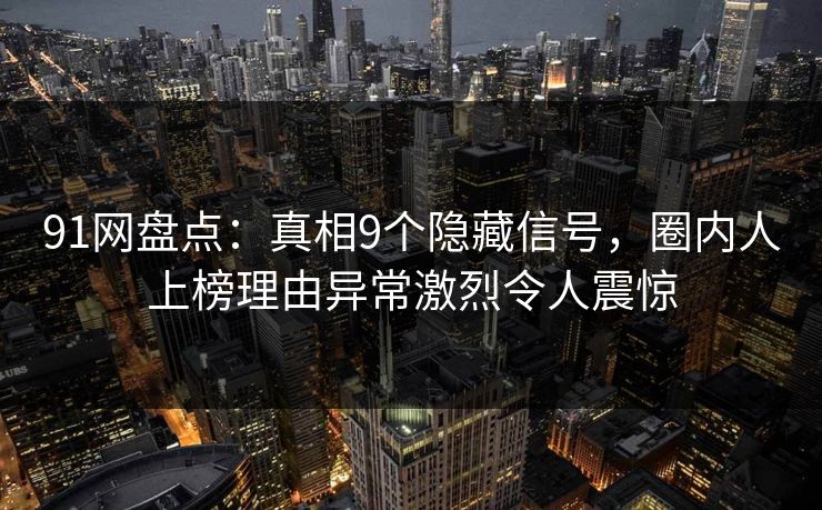 91网盘点：真相9个隐藏信号，圈内人上榜理由异常激烈令人震惊