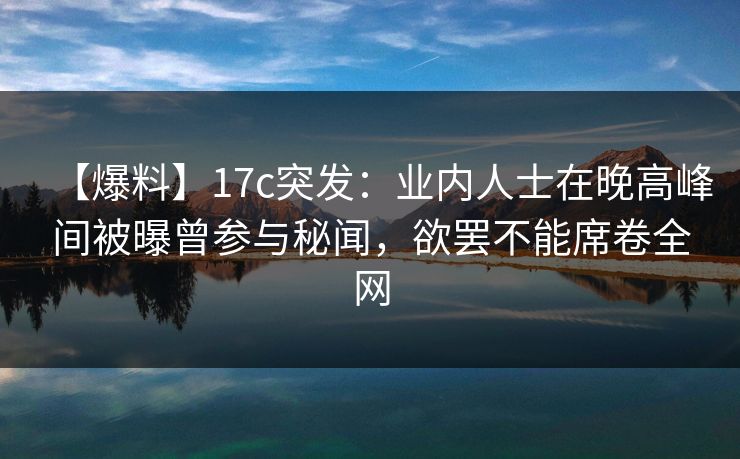【爆料】17c突发：业内人士在晚高峰间被曝曾参与秘闻，欲罢不能席卷全网