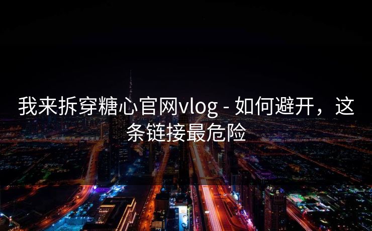 我来拆穿糖心官网vlog - 如何避开，这条链接最危险