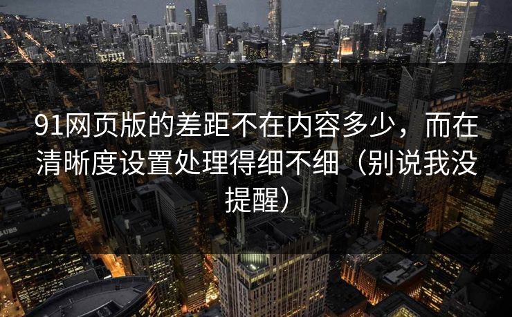 91网页版的差距不在内容多少，而在清晰度设置处理得细不细（别说我没提醒）