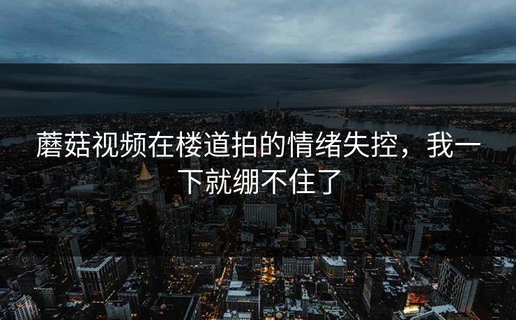 蘑菇视频在楼道拍的情绪失控，我一下就绷不住了