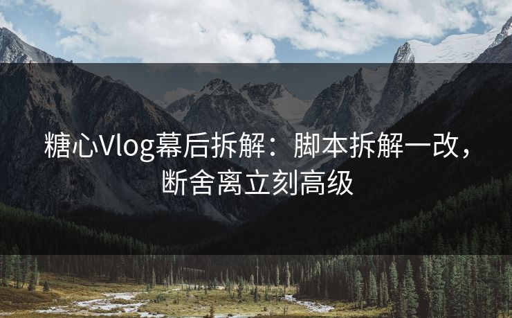 糖心Vlog幕后拆解：脚本拆解一改，断舍离立刻高级