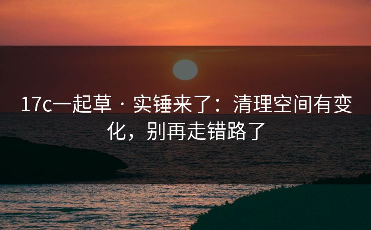 17c一起草 · 实锤来了：清理空间有变化，别再走错路了