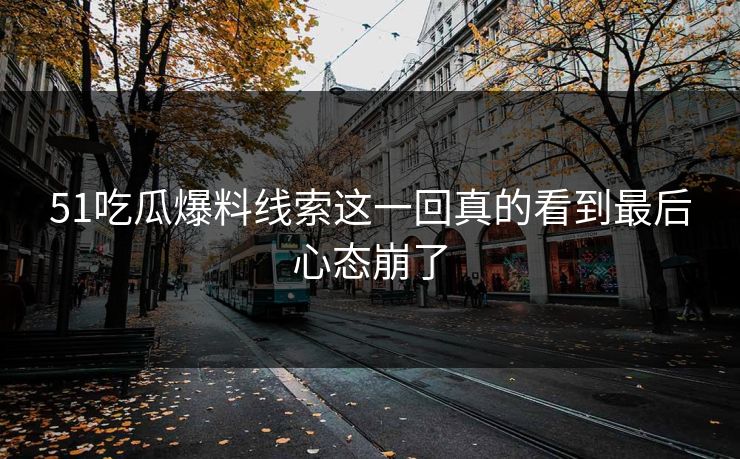 51吃瓜爆料线索这一回真的看到最后心态崩了