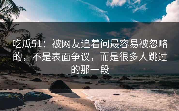 吃瓜51：被网友追着问最容易被忽略的，不是表面争议，而是很多人跳过的那一段